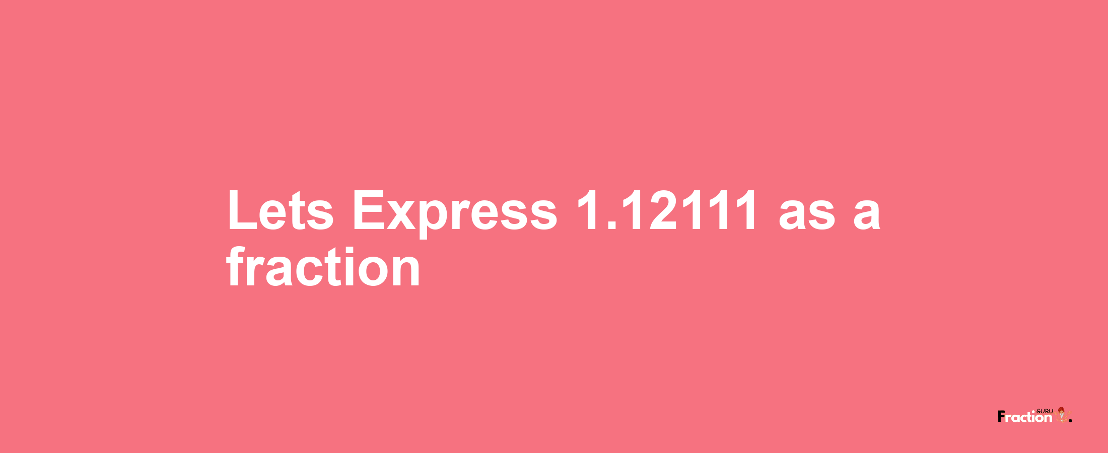 Lets Express 1.12111 as afraction